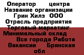 Оператор Call-центра › Название организации ­ Грин Хилз, ООО › Отрасль предприятия ­ Торговый маркетинг › Минимальный оклад ­ 30 000 - Все города Работа » Вакансии   . Брянская обл.